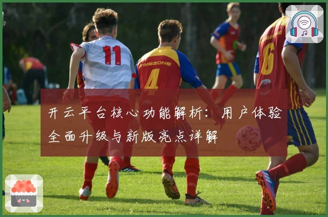 开云平台核心功能解析：用户体验全面升级与新版亮点详解