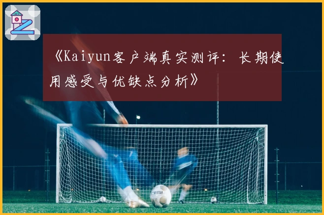 《Kaiyun客户端真实测评：长期使用感受与优缺点分析》
