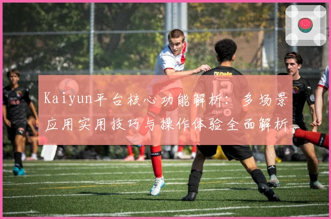 Kaiyun平台核心功能解析:多场景应用实用技巧与操作体验全面解析